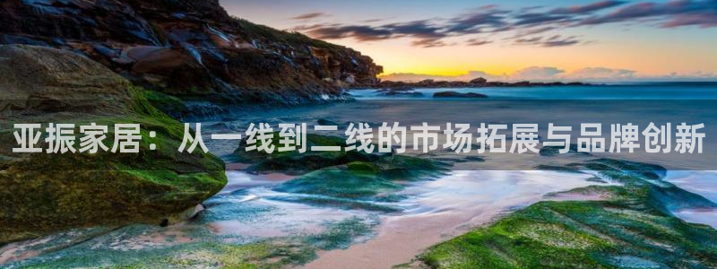 星欧娱乐掌7O777：亚振家居：从一线到二线的市场拓展与品牌
