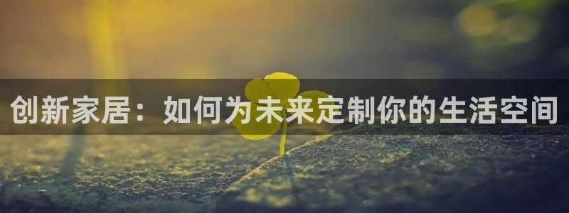 星欧娱乐平台登陆地址：创新家居：如何为未来定制你的生活空间